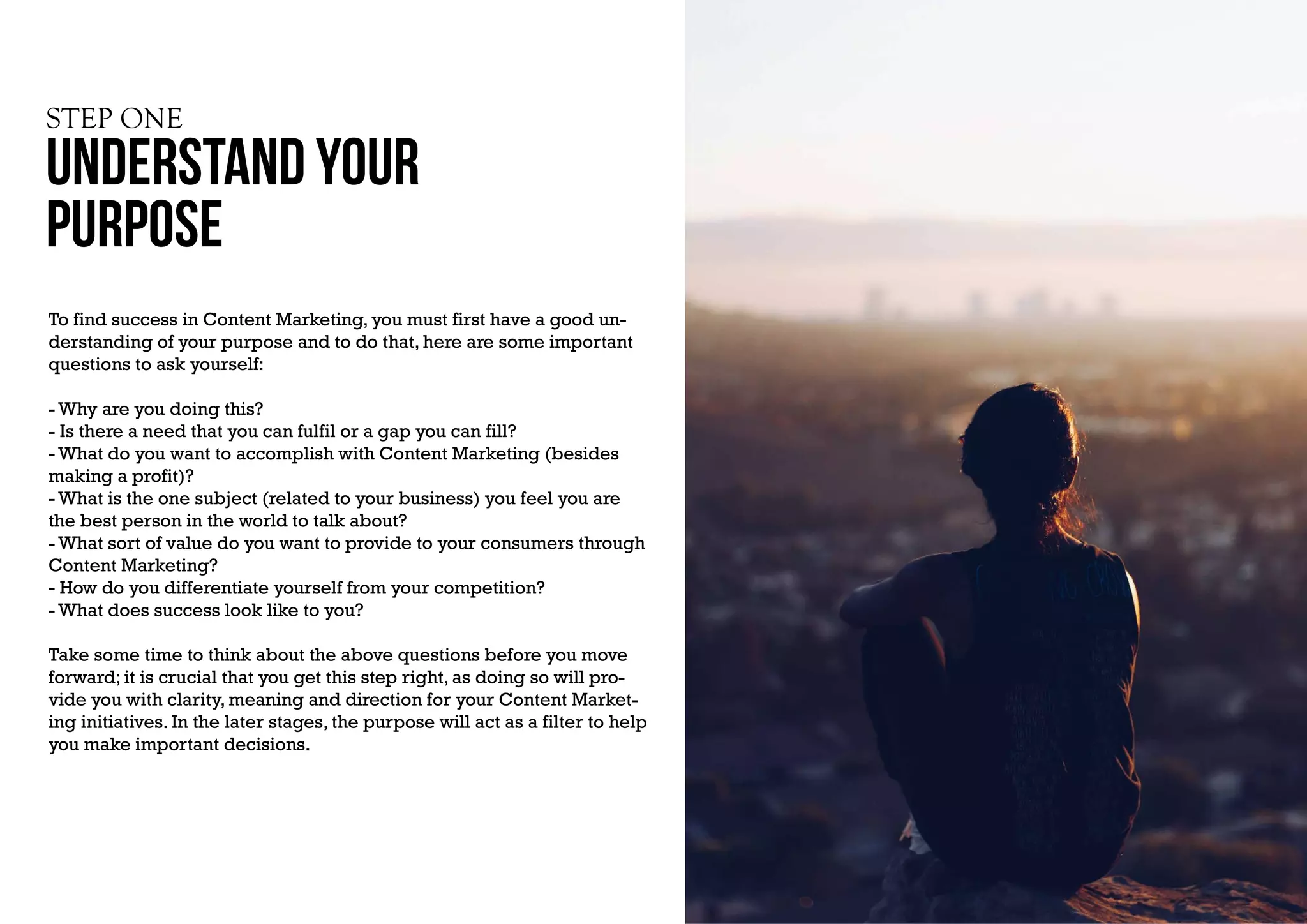 STEP ONE
UNDERSTAND YOUR
PURPOSE
To find success in Content Marketing, you must first have a good un-
derstanding of your purpose and to do that, here are some important
questions to ask yourself:
- Why are you doing this?
- Is there a need that you can fulfil or a gap you can fill?
- What do you want to accomplish with Content Marketing (besides
making a profit)?
- What is the one subject (related to your business) you feel you are
the best person in the world to talk about?
- What sort of value do you want to provide to your consumers through
Content Marketing?
- How do you differentiate yourself from your competition?
- What does success look like to you?
Take some time to think about the above questions before you move
forward; it is crucial that you get this step right, as doing so will pro-
vide you with clarity, meaning and direction for your Content Market-
ing initiatives. In the later stages, the purpose will act as a filter to help
you make important decisions.
 