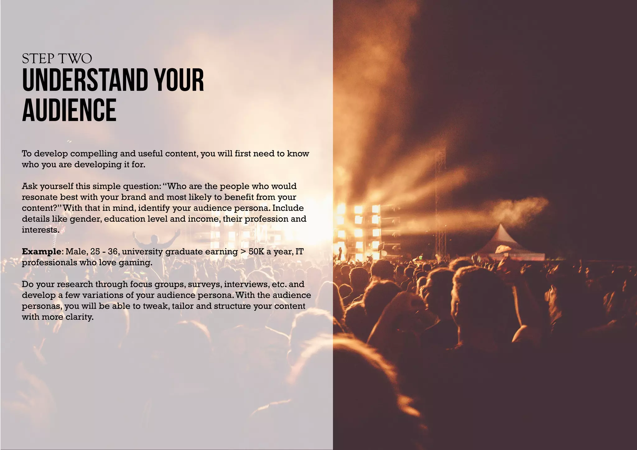 STEP TWO
UNDERSTAND YOUR
AUDIENCE
To develop compelling and useful content, you will first need to know
who you are developing it for.
Ask yourself this simple question:“Who are the people who would
resonate best with your brand and most likely to benefit from your
content?”With that in mind, identify your audience persona. Include
details like gender, education level and income, their profession and
interests.
Example: Male, 25 - 36, university graduate earning > 50K a year, IT
professionals who love gaming.
Do your research through focus groups, surveys, interviews, etc. and
develop a few variations of your audience persona.With the audience
personas, you will be able to tweak, tailor and structure your content
with more clarity.
 