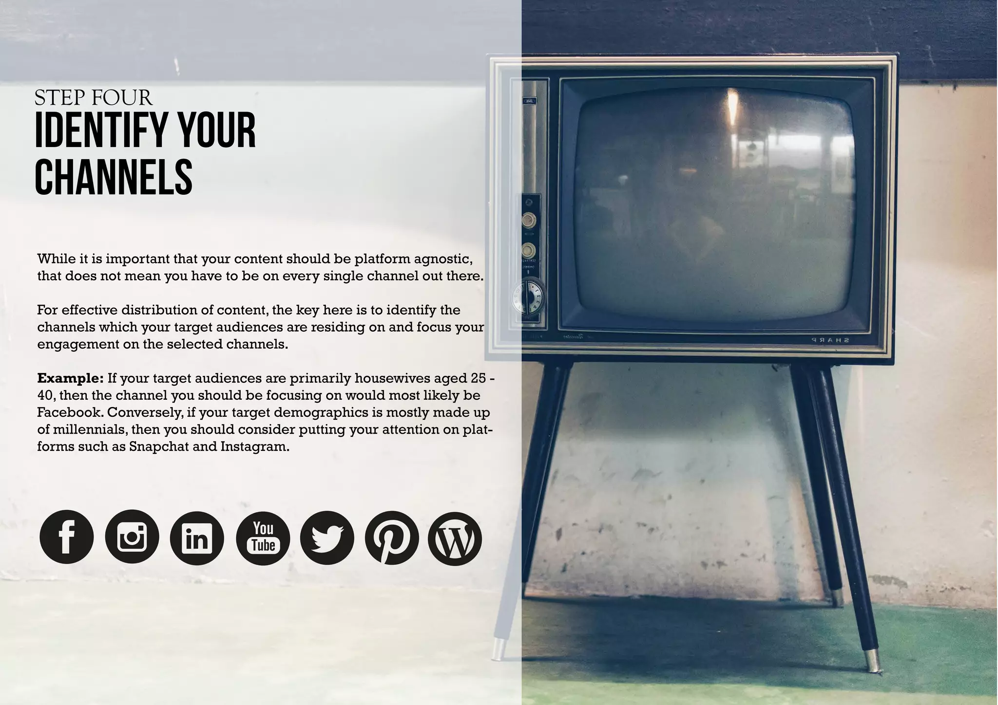 STEP FOUR
Identify YOUR
CHANNELS
While it is important that your content should be platform agnostic,
that does not mean you have to be on every single channel out there.
For effective distribution of content, the key here is to identify the
channels which your target audiences are residing on and focus your
engagement on the selected channels.
Example: If your target audiences are primarily housewives aged 25 -
40, then the channel you should be focusing on would most likely be
Facebook. Conversely, if your target demographics is mostly made up
of millennials, then you should consider putting your attention on plat-
forms such as Snapchat and Instagram.
 