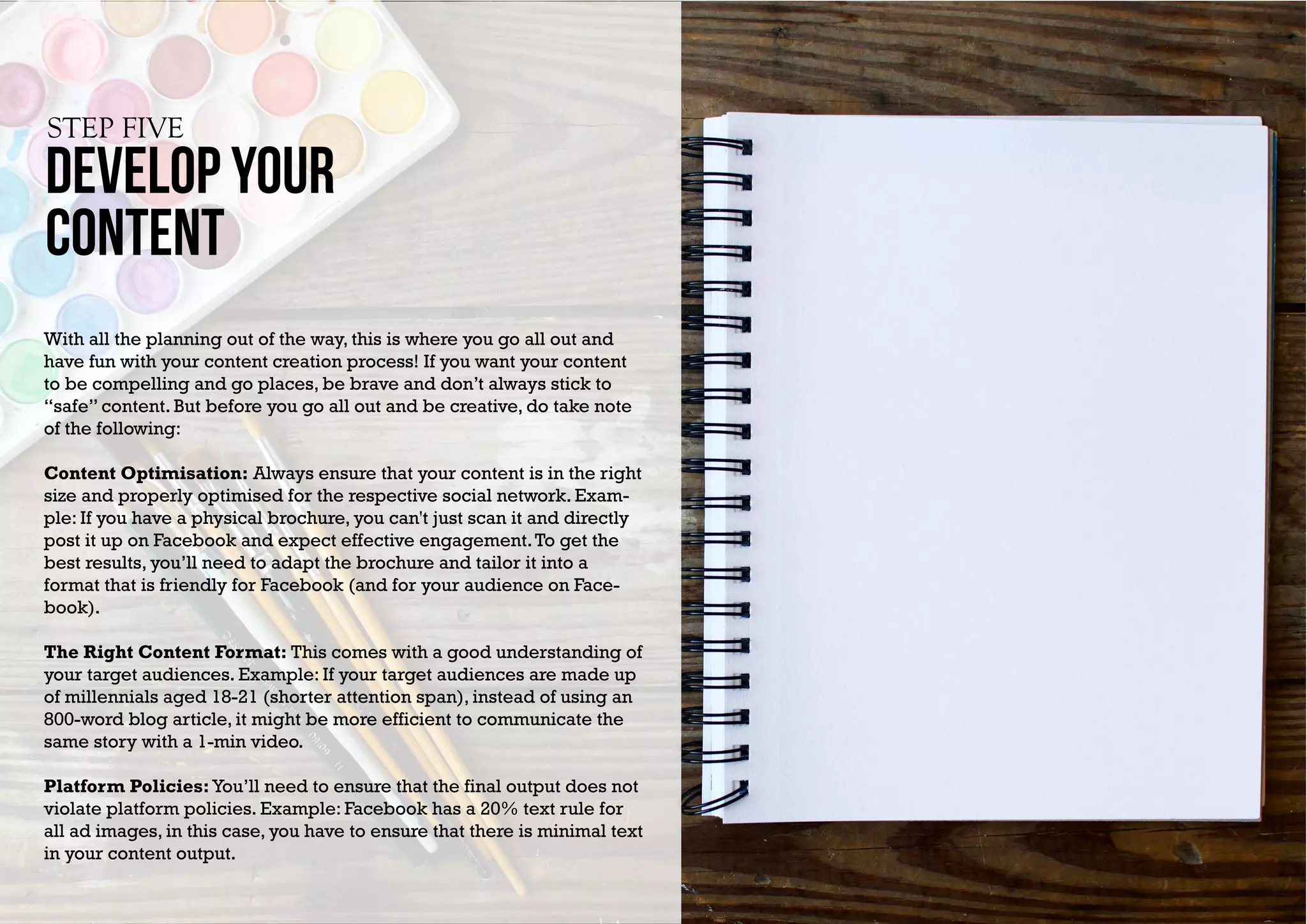 develop YOUR
content
STEP FIVE
With all the planning out of the way, this is where you go all out and
have fun with your content creation process! If you want your content
to be compelling and go places, be brave and don’t always stick to
“safe” content. But before you go all out and be creative, do take note
of the following:
Content Optimisation: Always ensure that your content is in the right
size and properly optimised for the respective social network. Exam-
ple: If you have a physical brochure, you can't just scan it and directly
post it up on Facebook and expect effective engagement.To get the
best results, you’ll need to adapt the brochure and tailor it into a
format that is friendly for Facebook (and for your audience on Face-
book).
The Right Content Format: This comes with a good understanding of
your target audiences. Example: If your target audiences are made up
of millennials aged 18-21 (shorter attention span), instead of using an
800-word blog article, it might be more efficient to communicate the
same story with a 1-min video.
Platform Policies:You’ll need to ensure that the final output does not
violate platform policies. Example: Facebook has a 20% text rule for
all ad images, in this case, you have to ensure that there is minimal text
in your content output.
 