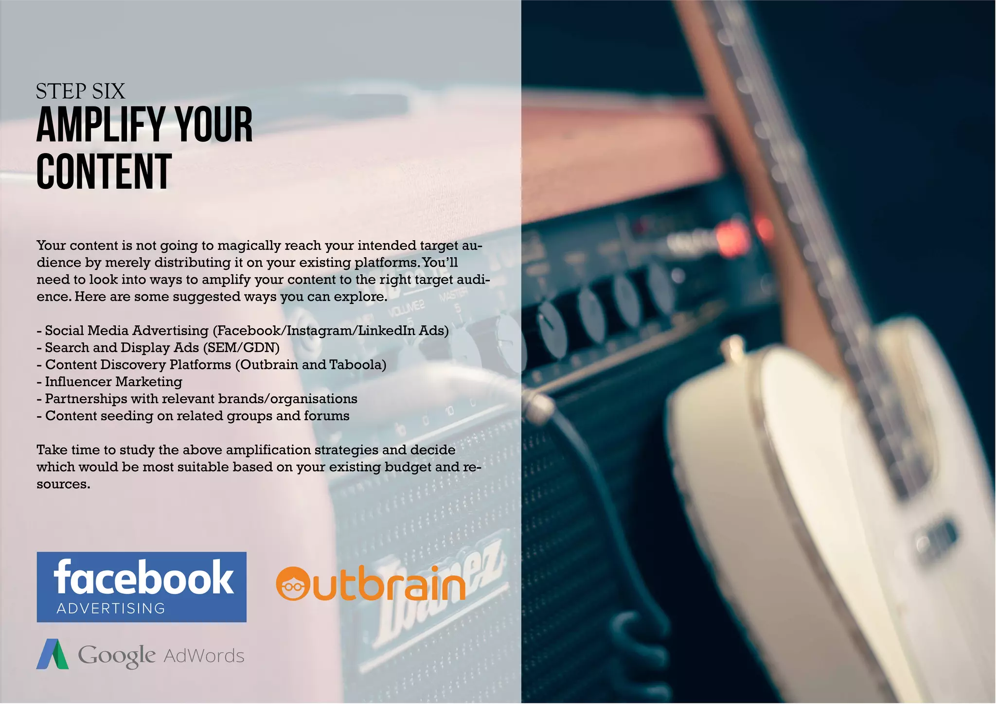STEP SIX
AMPLIFY YOUR
content
Your content is not going to magically reach your intended target au-
dience by merely distributing it on your existing platforms.You’ll
need to look into ways to amplify your content to the right target audi-
ence. Here are some suggested ways you can explore.
- Social Media Advertising (Facebook/Instagram/LinkedIn Ads)
- Search and Display Ads (SEM/GDN)
- Content Discovery Platforms (Outbrain and Taboola)
- Influencer Marketing
- Partnerships with relevant brands/organisations
- Content seeding on related groups and forums
Take time to study the above amplification strategies and decide
which would be most suitable based on your existing budget and re-
sources.
ADVERTISING
 