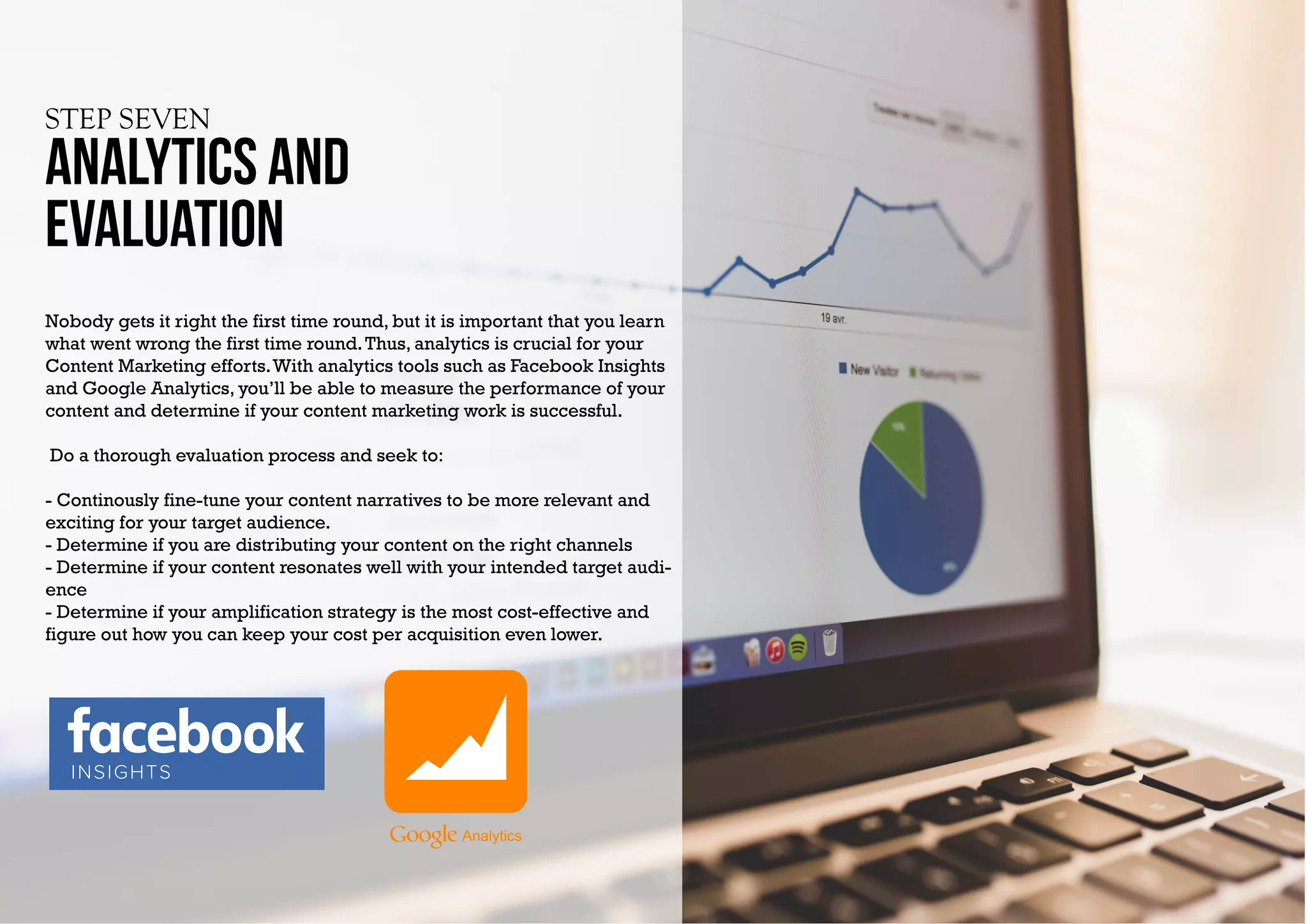 STEP SEVEN
Analytics and
evaluation
Nobody gets it right the first time round, but it is important that you learn
what went wrong the first time round.Thus, analytics is crucial for your
Content Marketing efforts.With analytics tools such as Facebook Insights
and Google Analytics, you’ll be able to measure the performance of your
content and determine if your content marketing work is successful.
Do a thorough evaluation process and seek to:
- Continously fine-tune your content narratives to be more relevant and
exciting for your target audience.
- Determine if you are distributing your content on the right channels
- Determine if your content resonates well with your intended target audi-
ence
- Determine if your amplification strategy is the most cost-effective and
figure out how you can keep your cost per acquisition even lower.
INSIGHTS
 