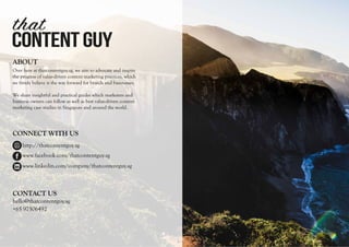 CONTENTGUY
that
ABOUT
Over here at thatcontentguy.sg, we aim to advocate and inspire
the progress of value-driven content marketing practices, which
we firmly believe is the way forward for brands and businesses.
We share insightful and practical guides which marketers and
business owners can follow as well as best value-driven content
marketing case studies in Singapore and around the world.
CONNECT WITH US
hello@thatcontentguy.sg
+65 97506492
CONTACT US
www.facebook.com/thatcontentguy.sg
www.linkedin.com/company/thatcontentguy.sg
http://thatcontentguy.sg
 