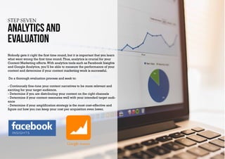STEP SEVEN
Analytics and
evaluation
Nobody gets it right the first time round, but it is important that you learn
what went wrong the first time round.Thus, analytics is crucial for your
Content Marketing efforts.With analytics tools such as Facebook Insights
and Google Analytics, you’ll be able to measure the performance of your
content and determine if your content marketing work is successful.
Do a thorough evaluation process and seek to:
- Continously fine-tune your content narratives to be more relevant and
exciting for your target audience.
- Determine if you are distributing your content on the right channels
- Determine if your content resonates well with your intended target audi-
ence
- Determine if your amplification strategy is the most cost-effective and
figure out how you can keep your cost per acquisition even lower.
INSIGHTS
 