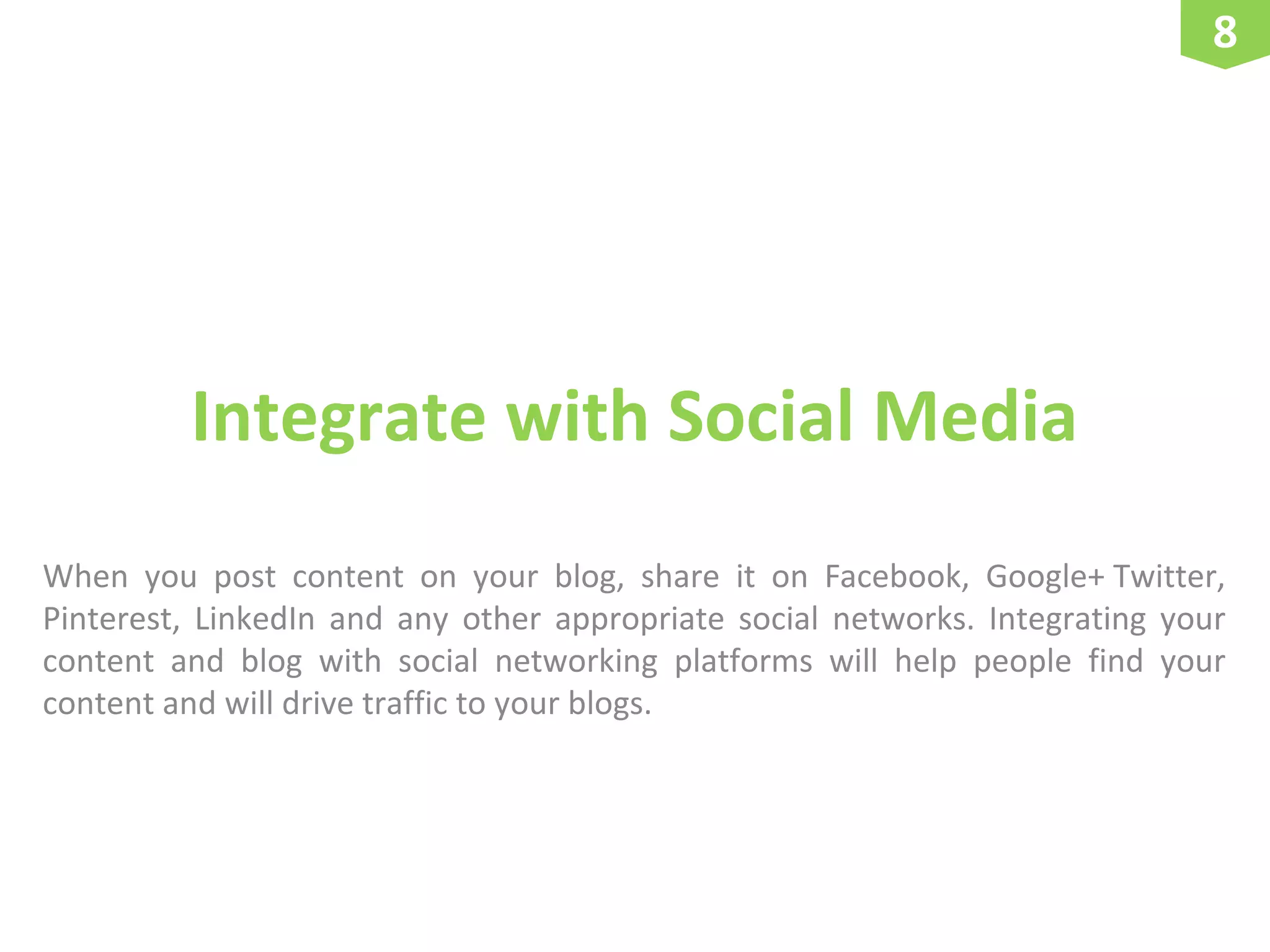 8

Integrate with Social Media
When you post content on your blog, share it on Facebook, Google+ Twitter,
Pinterest, LinkedIn and any other appropriate social networks. Integrating your
content and blog with social networking platforms will help people find your
content and will drive traffic to your blogs.

 