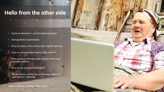 Hello from the other side
• Kome se obraćamo - portret idealnog kupca?
• Demografske karakteristike
• Ko je ta osoba, čime se bavi, kako izgleda njen dan
• Koje su njene potrebe, izazovi, želje, strahovi
• Kako pristupa internetu, koje uređaje koristi, koje
sadržaje preferira
• Ko je za nju uticajan (influencers)
• Šta je zanima, sa čime se poistovećuje, kakvi su
njeni stavovi i vrednosti
Ankete, intervjui, analitika, fokus grupe
 