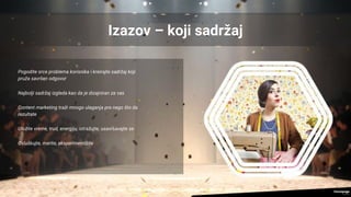 Izazov – koji sadržaj
Pogodite srce problema korisnika i kreirajte sadržaj koji
pruža savršen odgovor
Najbolji sadržaj izgleda kao da je dizajniran za vas
Content marketing traži mnogo ulaganja pre nego što da
rezultate
Uložite vreme, trud, energiju, istražujte, usavršavajte se
Osluškujte, merite, eksperimentišite
 