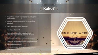 Kako?
• Storytelling - kreirajte i ispričajte svoju priču, priču o
svom brendu
• Tretirajte content kao proizvod, ne kao dodatak
proizvodu.
• Fokus je na kupcu, ne na proizvodu
• Help first, sell second
• Budite prirodni, pokažite empatiju, strast,
razumevanje, ne pokušavajte biti nešto što niste
• Budite vizuelno privlačni, interesantni, relevantni
• Povežiti se sa ljudima, emotivno, izazovite emociju
• Kreirajte smislen sadržaj
• Uspeh smo postigli ukoliko kupci pričaju o nama
(WoM, UGC)
 