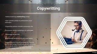 Copywritting
•Veština kreativnog marketinškog pisanja
•Lepo i pravilno pisanje se podrazumeva, ali je
nedovoljno
•Copywriting zahteva vrhunsko poznavanje niše
•Poznavanje tehnika marketinga, ali i psihologije
•Poznavanje tehnika SEO
•Kopirajterske tehnike se uče, nisu stvar talenta
•Copywriting ima za cilj da sve prednosti, benefite,
suštinu vaše usluge ili proizvoda, pretoči u privlačnu,
korisnu poruku (priču) koja će ostaviti utisak na
korisnike i navesti ih da vam ukažu poverenje
 
