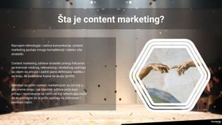 Šta je content marketing?
Razvojem tehnologije i načina komunikacije, content
marketing postaje mnogo kompleksniji i daleko više
strateški.
Content marketing zahteva strateški pristup fokusiran
na kreiranje vrednog, relevantnog i doslednog sadržaja
sa ciljem da privuče i zadrži jasno definisanu publiku i
na kraju, da podstakne kupce na akciju (profit).
Brendovi sa jačim content marketingom su oni koji u
isto vreme imaju i jak identitet, odlične priče koje
pričaju i razumevanje za način na koji tehnologija može
da im pomogne da te priče ispričaju na jedinstven i
neodoljiv način.
 