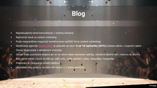 Blog
• Najzastupljeniji kanal komunikacije u modnoj industriji
• Najmoćniji kanal za content marketing
• Pruža neograničene mogućosti kombinovanja različitih formi content marketinga
• Istraživanje agencije ResearchNow je pokazalo da skoro 9 od 10 ispitanika (84%) donese odluku o kupovini nakon
čitanja bloga-posta o određenom proizvodu
• Google bolje pozicionira blogove jer se na njima nalazi relevantan sadržaj, određene ključne reči i redovno se ažurira.
• Blog pored teksta (članci od 400 do 1000 reči), može sadržati i video, infografike, fotografije
• Preporuka je i linkovanje između tekstova
• Učestalost blog postova ne mora biti visoka (1-2 posta nedeljno)
 