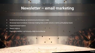 Newsletter – email marketing
• Direktna komunikacija sa korisnicima korišćenjem mejla
• Stvaranje baze kontakata i kreiranje mejling lista (voditi računa o načinu prikupljanja baze)
• Segmentisanje kupaca
• Slanje mejlova
• Praćenje analitike i optimizacija dalje komunikacije
 