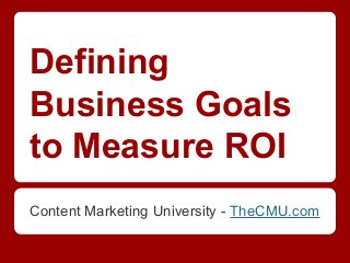Defining
Business Goals
to Measure ROI
Content Marketing University - TheCMU.com
 