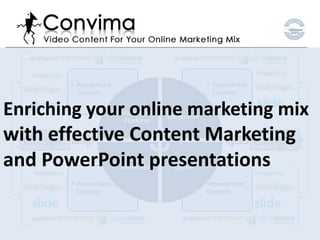 • PowerPoint                            • PowerPoint
         Content                                 Content

Enriching your online marketing mix
                      Information
                                    Showroom
                        Platform

with effective Content Marketing
and PowerPoint presentations
                        Lead          Sales
                      Generator      Engine

       • PowerPoint                            •PowerPoint
         Content                               Content
 