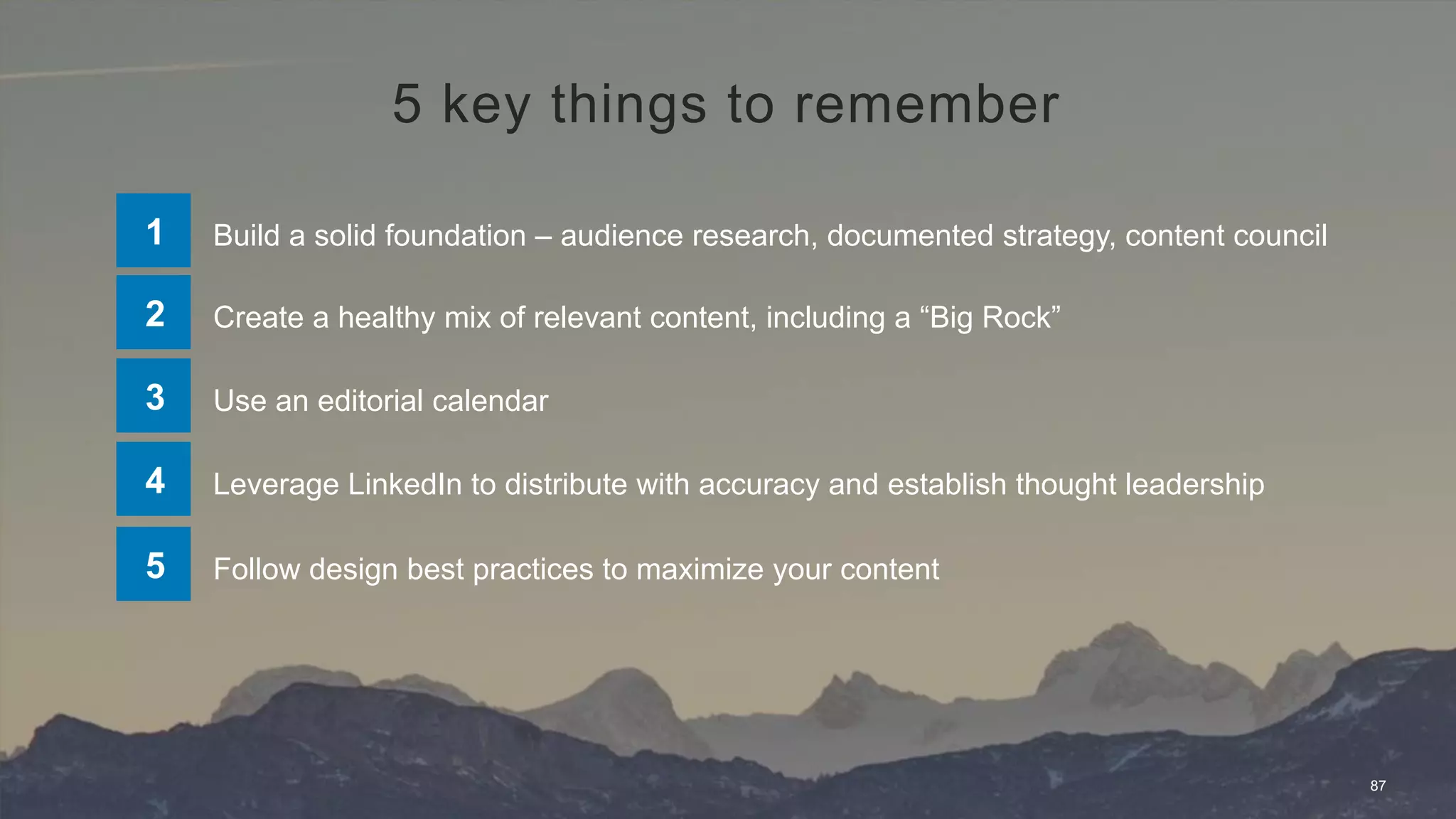 87
Build a solid foundation – audience research, documented strategy, content council1
Create a healthy mix of relevant content, including a “Big Rock”2
Use an editorial calendar3
Leverage LinkedIn to distribute with accuracy and establish thought leadership4
Follow design best practices to maximize your content5
5 key things to remember
 