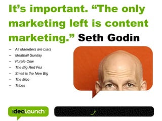 It’s important. “The only
marketing left is content
marketing.” Seth Godin
–   All Marketers are Liars
–   Meatball Sunday
–   Purple Cow
–   The Big Red Fez
–   Small is the New Big
–   The Moo
–   Tribes
 
