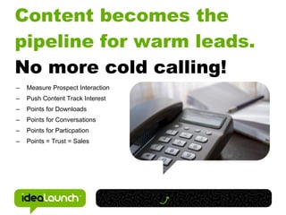 Content becomes the
pipeline for warm leads.
No more cold calling!
–   Measure Prospect Interaction
–   Push Content Track Interest
–   Points for Downloads
–   Points for Conversations
–   Points for Particpation
–   Points = Trust = Sales
 