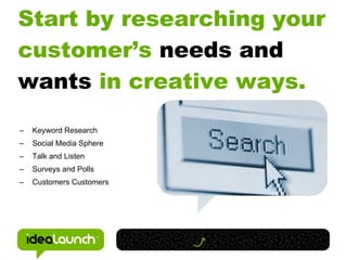 Start by researching your
customer’s needs and
wants in creative ways.
–   Keyword Research
–   Social Media Sphere
–   Talk and Listen
–   Surveys and Polls
–   Customers Customers
 