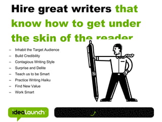 Hire great writers that
    know how to get under
    the skin of the reader.
–   Inhabit the Target Audience
–   Build Credibility
–   Contagious Writing Style
–   Surprise and Delite
–   Teach us to be Smart
–   Practice Writing Haiku
–   Find New Value
–   Work Smart
 