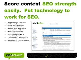 Score content SEO strength
easily. Put technology to
work for SEO.
–   PageStrengthTool.com
–   Score SEO Strength
–   Pepper Rich Keywords
–   Build Internal Links
–   Find Low Lying Fruit
–   Create Meta Descriptions
–   Support SEO with Content
 