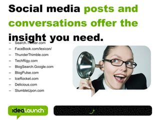 Social media posts and
conversations offer the
insight you need.
–   Search.Twitter.com
–   FaceBook.com/lexicon/
–   ThunderThimble.com
–   TechRigy.com
–   BlogSearch.Google.com
–   BlogPulse.com
–   IceRocket.com
–   Delicious.com
–   StumbleUpon.com
 