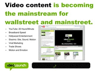 Video content is becoming
the mainstream for
wallstreet and mainstreet.
–   YouTube: 20 Hours/Minute
–   Broadband Speed
–   Hollywood Entertainment
–   Sissimo: Site, Sound. Motion
–   Viral Marketing
–   Trade Shows
–   Motion and Emotion
 