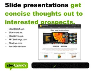 Slide presentations get
concise thoughts out to
interested prospects.
–   SlideRocket.com
–   SlideShare.net
–   SlideServe.com
–   PPTExchange.com
–   SlideLive.com
–   AuthorStream.com
 