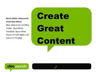 Byron White, ideaLaunch
Chief Idea Officer
                            Create
                            Great
Blog: ideaLaunch.com/Blog
Twitter: ByronWhite
FaceBook: Byron White
Phone: 617-227-8800 x 201



                            Content
Cell: 617-775-5828
 