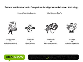 Secrets and Innovation in Competitive Intelligence and Content Marketing

                   Byron White, ideaLaunch     Mike Roberts, SpyFu




 10 Upgrades                  5 Secrets         7 Methods                101 Tips
      for                         To               for                      for
Content Planning             Great Writers   ROI Measurement         Content Marketing
 