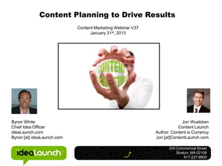 Content Planning to Drive Results
                            Content Marketing Webinar V37
                                  January 31st, 2013




Byron White                                                              Jon Wuebben
Chief Idea Officer                                                     Content Launch
ideaLaunch.com                                              Author: Content is Currency
Byron [at] ideaLaunch.com                                   Jon [at]ContentLaunch.com

                                                                  240 Commercial Street
                                                                      Boston, MA 02109
                                                                          617-227-8800
 