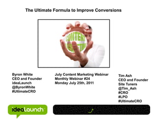 The Ultimate Formula to Improve Conversions




Byron White        July Content Marketing Webinar   Tim Ash
CEO and Founder    Monthly Webinar #24              CEO and Founder
ideaLaunch         Monday July 25th, 2011           Site Tuners
@ByronWhite                                         @Tim_Ash
#UltimateCRO                                        #CRO
                                                    #LPO
                                                    #UltimateCRO
 