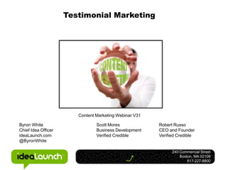 Testimonial Marketing




                        Content Marketing Webinar V31

Byron White                     Scott Mores             Robert Russo
Chief Idea Officer              Business Development    CEO and Founder
ideaLaunch.com                  Verified Credible       Verified Credible
@ByronWhite

                                                              240 Commercial Street
                                                                  Boston, MA 02109
                                                                      617-227-8800
 