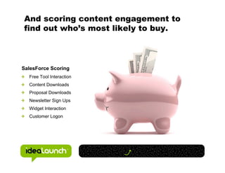 And scoring content engagement to
find out who’s most likely to buy.



SalesForce Scoring
  Free Tool Interaction
  Content Downloads
  Proposal Downloads
  Newsletter Sign Ups
  Widget Interaction
  Customer Logon
 