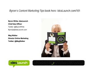 Byron’s Content Marketing Tips book here: ideaLaunch.com/101


Byron White, ideaLaunch
Chief Idea Officer
Twitter: @ByronWhite
Byron[at]ideaLaunch.com


Meg Walker
Director Online Marketing
Twitter: @MegWalker
 