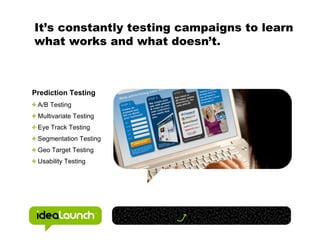 It’s constantly testing campaigns to learn
what works and what doesn’t.



Prediction Testing
 A/B Testing
 Multivariate Testing
 Eye Track Testing
 Segmentation Testing
 Geo Target Testing
 Usability Testing
 