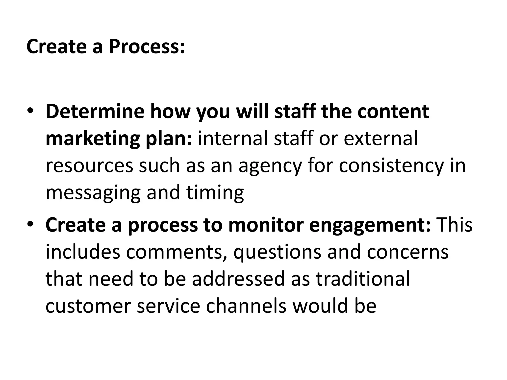 Create a Process:
• Determine how you will staff the content
marketing plan: internal staff or external
resources such as an agency for consistency in
messaging and timing
• Create a process to monitor engagement: This
includes comments, questions and concerns
that need to be addressed as traditional
customer service channels would be
 