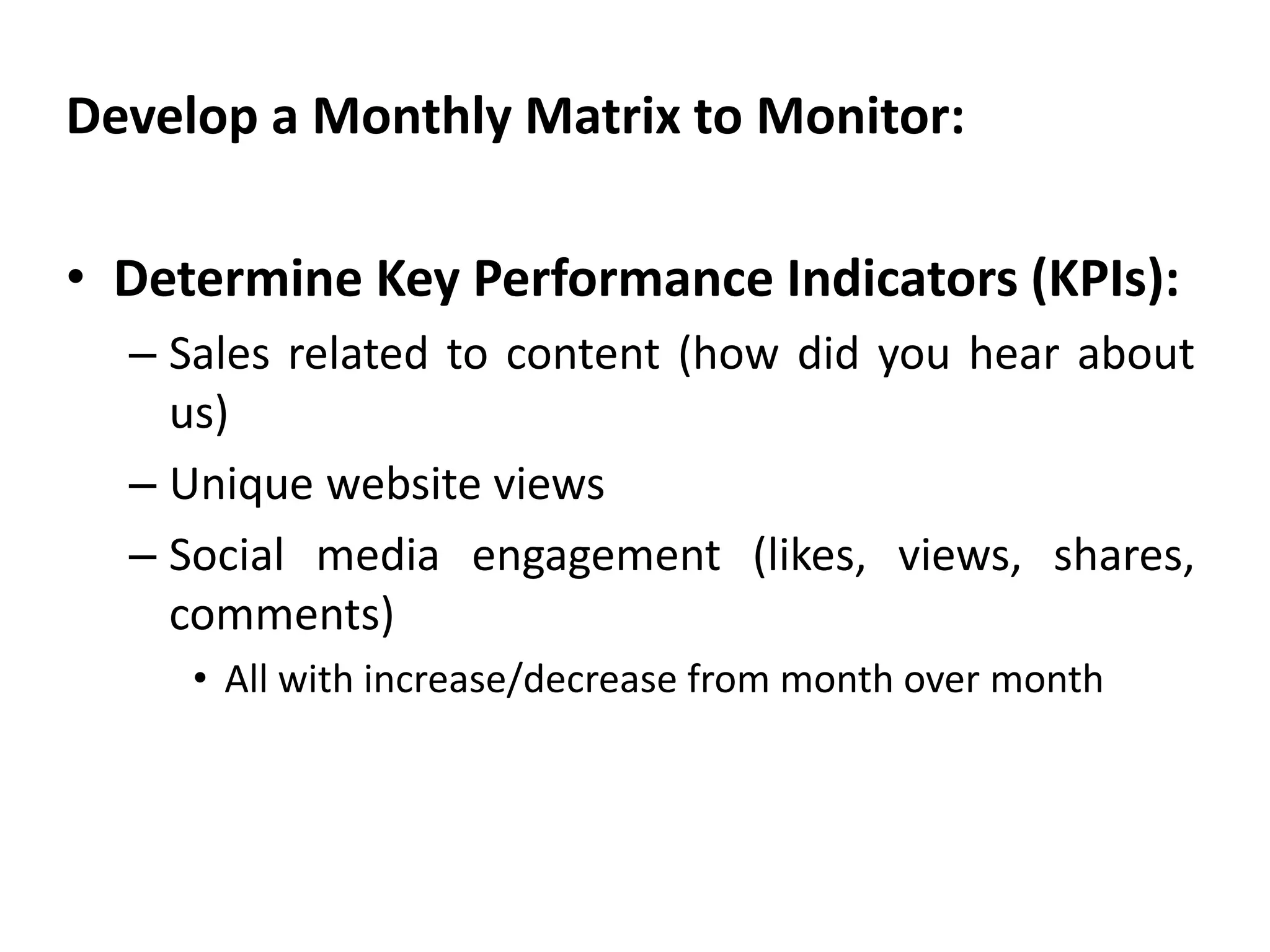 Develop a Monthly Matrix to Monitor:
• Determine Key Performance Indicators (KPIs):
– Sales related to content (how did you hear about
us)
– Unique website views
– Social media engagement (likes, views, shares,
comments)
• All with increase/decrease from month over month
 