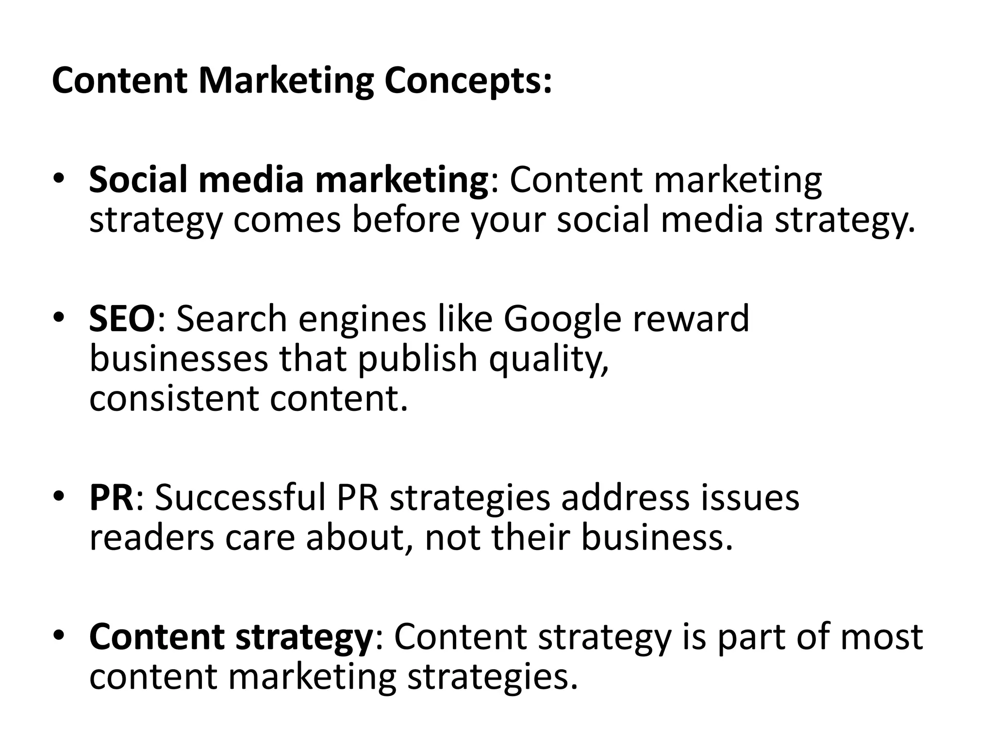 Content Marketing Concepts:
• Social media marketing: Content marketing
strategy comes before your social media strategy.
• SEO: Search engines like Google reward
businesses that publish quality,
consistent content.
• PR: Successful PR strategies address issues
readers care about, not their business.
• Content strategy: Content strategy is part of most
content marketing strategies.
 