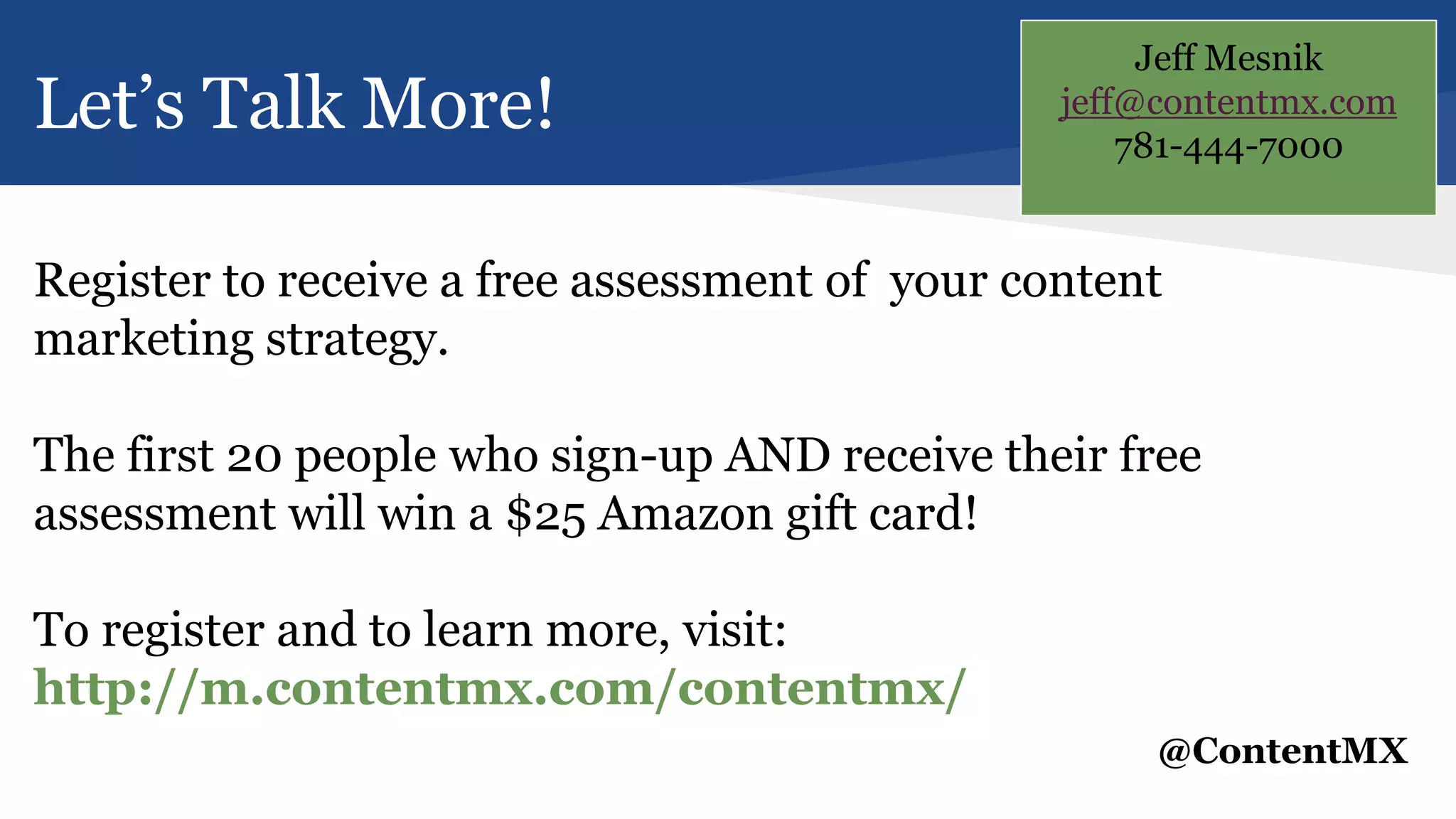 Let’s Talk More!
Register to receive a free assessment of your content
marketing strategy.
The first 20 people who sign-up AND receive their free
assessment will win a $25 Amazon gift card!
To register and to learn more, visit:
http://m.contentmx.com/contentmx/
@ContentMX
Jeff Mesnik
jeff@contentmx.com
781-444-7000
 