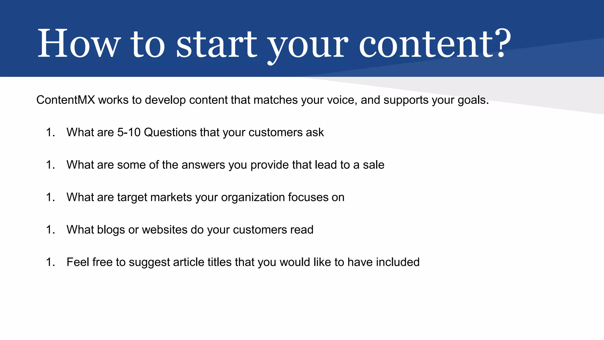How to start your content?
ContentMX works to develop content that matches your voice, and supports your goals.
1. What are 5-10 Questions that your customers ask
1. What are some of the answers you provide that lead to a sale
1. What are target markets your organization focuses on
1. What blogs or websites do your customers read
1. Feel free to suggest article titles that you would like to have included
 