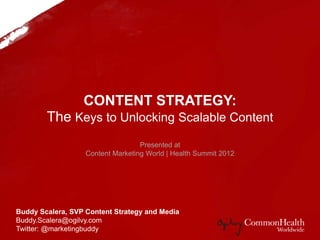 CONTENT STRATEGY:
Unlock the Keys to Scalable Content
to Ensure a Resonate Online Consumer Message
Buddy Scalera, SVP Content Strategy and Media
Buddy.Scalera@ogilvy.com
Twitter: @marketingbuddy
Presented at
Content Marketing World | Health Summit 2012
 