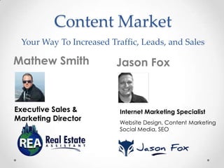 Content Market
Your Way To Increased Traffic, Leads, and Sales

Mathew Smith

Executive Sales &
Marketing Director

Jason Fox

Internet Marketing Specialist
Website Design, Content Marketing
Social Media, SEO

 