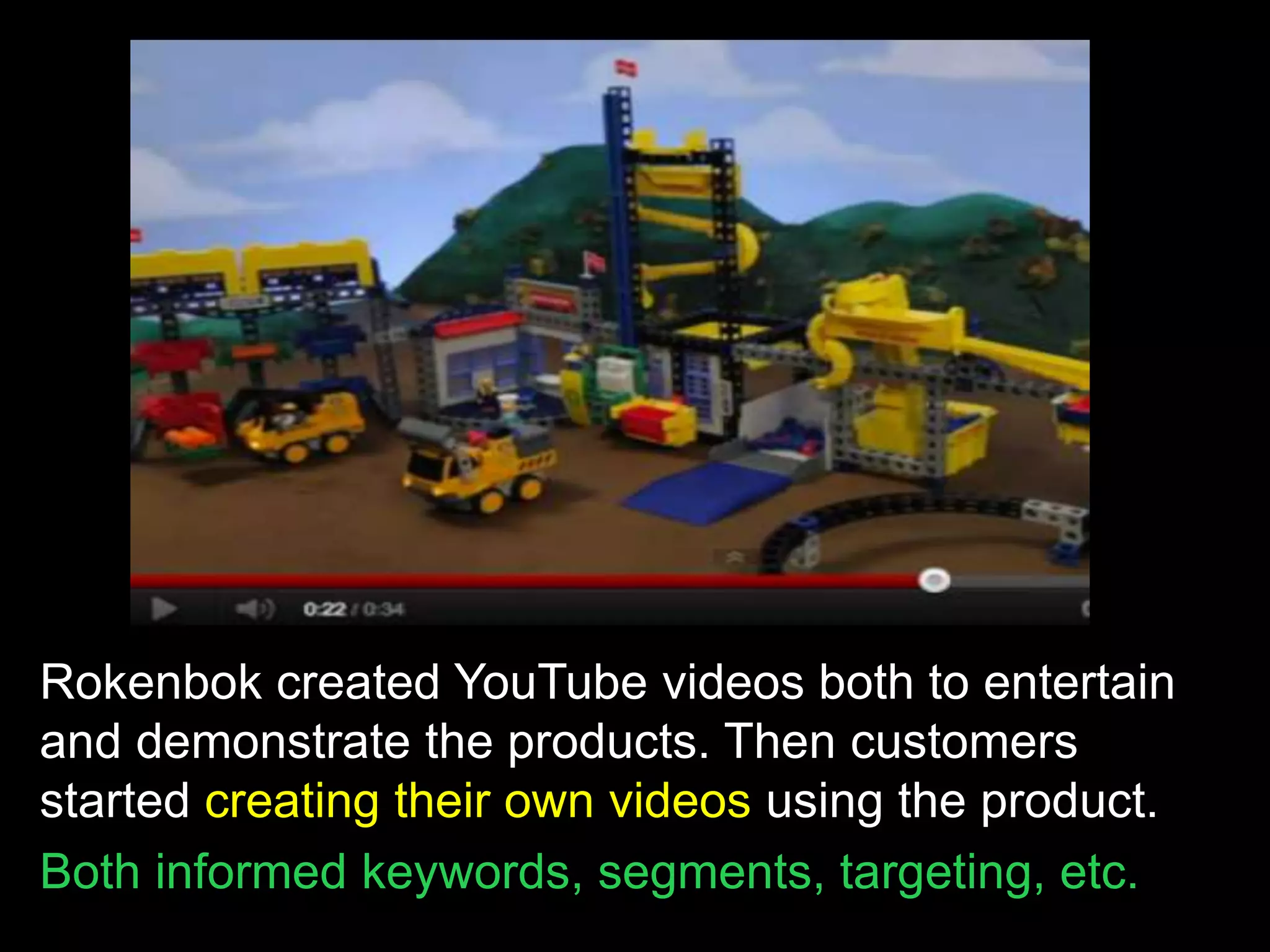 Rokenbok created YouTube videos both to entertain
and demonstrate the products. Then customers
started creating their own videos using the product.
Both informed keywords, segments, targeting, etc.
 