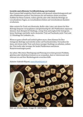 Gezielte	und	effiziente	Veröffentlichung	von	Content	
Den	Content-Ball	möglichst	flach	halten	und	dennoch	abwechslungsreich	auf	
allen	Plattformen	posten?	Das	können	Sie	auf	mehrere	Arten	erreichen.	
Staffeln	Sie	Ihren	Content,	sodass	gleiche	oder	sehr	ähnliche	Beiträge	an	
verschiedenen	Tagen,	zu	verschiedenen	Zeiten	auf	verschiedenen	Kanälen	
erscheinen.		
	
Oder	nutzen	Sie	Tools	wie	Hootsuite,	Buffer	oder	Later,	mit	denen	Sie	Ihre	
Beiträge	bequem	vorausplanen	und	gleichzeitig	für	alle	Plattformen	anpassen	
können:	Zum	Beispiel	25	Hashtags,	wenig	Text	und	englisch	für	Instagram,	
keine	Hashtags	und	dafür	mehr	deutscher	Text	auf	Facebook,	mehr	Text	und	
2-3	Hashtags	für	Linkedin,	etc.		
	
Wenn	es	ganz	schnell	und	einfach	gehen	muss,	dann	können	Sie	Ihre	
Instagram-Beiträge	auch	direkt	weiter	auf	Facebook	teilen.	Versuchen	Sie	
dann,	mit	etwas	mehr	Text	und	etwas	weniger	Hashtags	zu	arbeiten,	sodass	
der	Text	mehr	oder	weniger	für	beide	Plattformen	und	deren	
Nutzererwartungen	passt.		
	
Sie	sehen:	Mit	etwas	Überlegung	und	Planung	ist	es	kein	grosses	Problem,	
gleichen	oder	ähnlichen	Content	so	zu	verpacken,	dass	er	interessant	und	
relevant	ist	und	Ihre	Marketingziele	erreichen	hilft.		
	
Autorin:	Gabriele	Bryant,	www.blumbryant.ch	
	
	
Bild von Shutterstock, Image ID: 346762226
 
