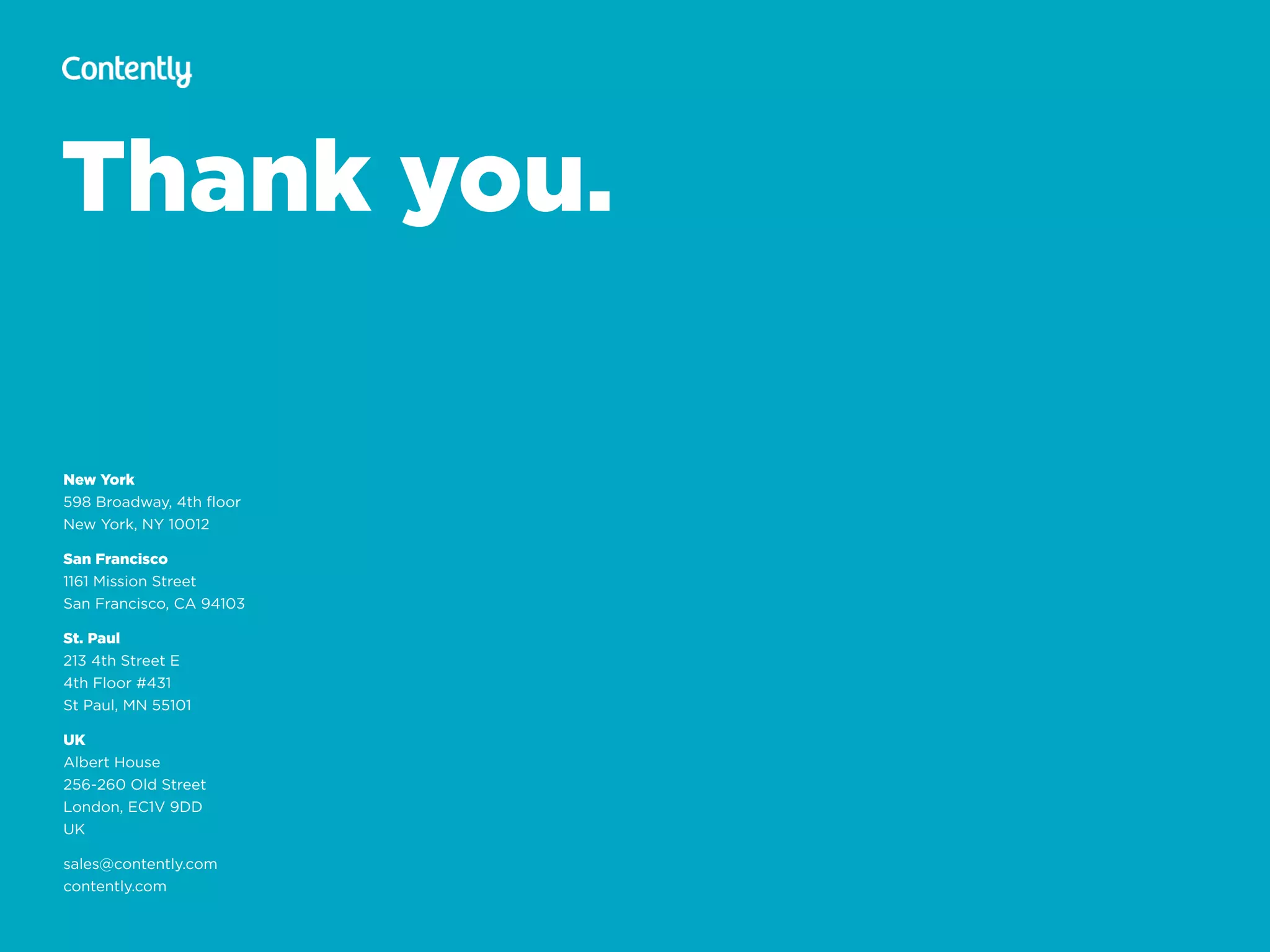 Thank you.
New York
598 Broadway, 4th ﬂoor 
New York, NY 10012
San Francisco
1161 Mission Street 
San Francisco, CA 94103
St. Paul
213 4th Street E 
4th Floor #431 
St Paul, MN 55101
UK
Albert House 
256-260 Old Street 
London, EC1V 9DD 
UK
sales@contently.com
contently.com
 