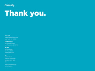 Thank you.
New York
598 Broadway, 4th ﬂoor 
New York, NY 10012
San Francisco
1161 Mission Street 
San Francisco, CA 94103
St. Paul
213 4th Street E 
4th Floor #431 
St Paul, MN 55101
UK
Albert House 
256-260 Old Street 
London, EC1V 9DD 
UK
sales@contently.com
contently.com
 
