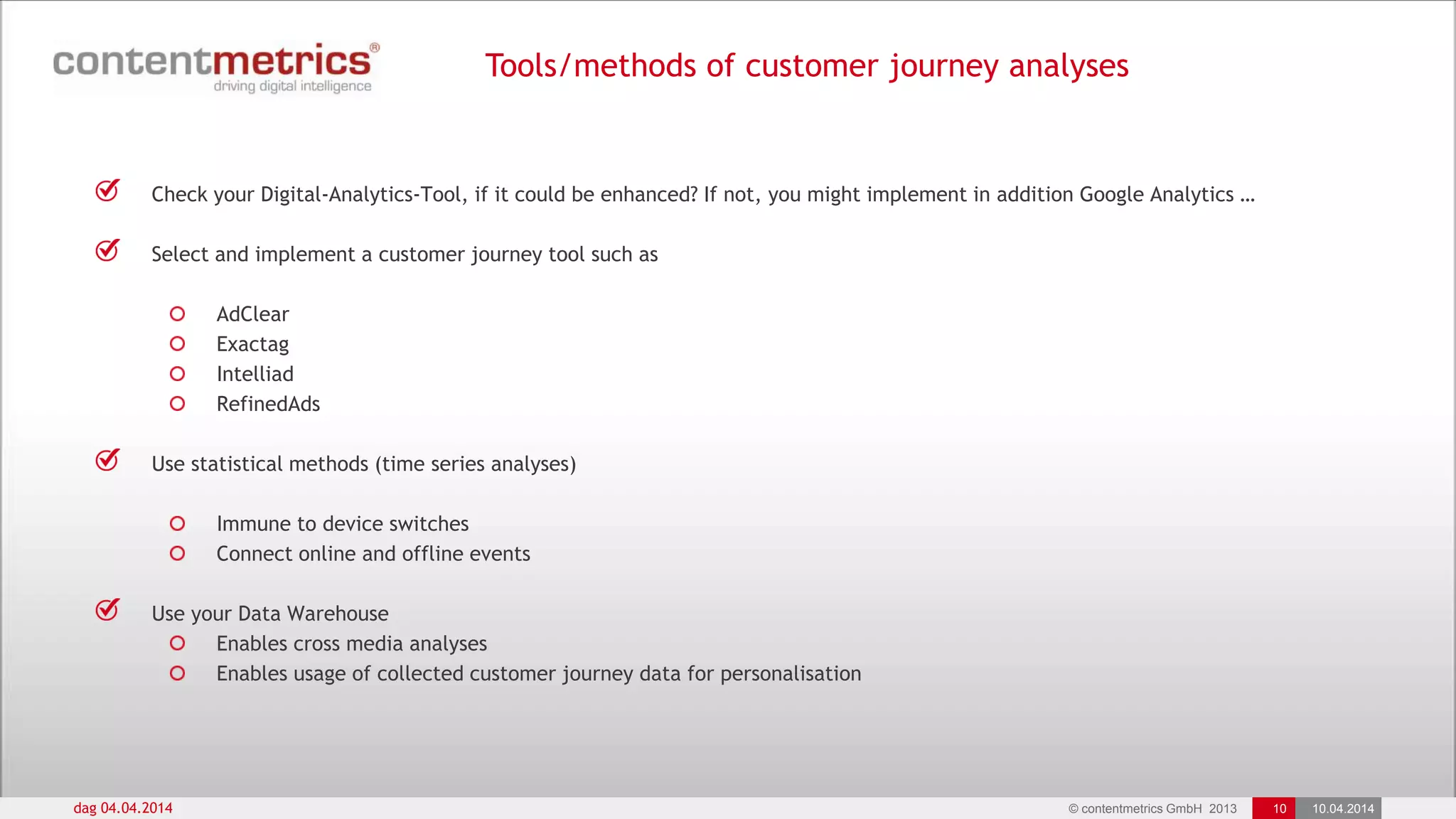 © contentmetrics GmbH 2013 10 10.04.2014
Tools/methods of customer journey analyses
dag 04.04.2014
Check your Digital-Analytics-Tool, if it could be enhanced? If not, you might implement in addition Google Analytics …
Select and implement a customer journey tool such as
AdClear
Exactag
Intelliad
RefinedAds
Use statistical methods (time series analyses)
Immune to device switches
Connect online and offline events
Use your Data Warehouse
Enables cross media analyses
Enables usage of collected customer journey data for personalisation
 