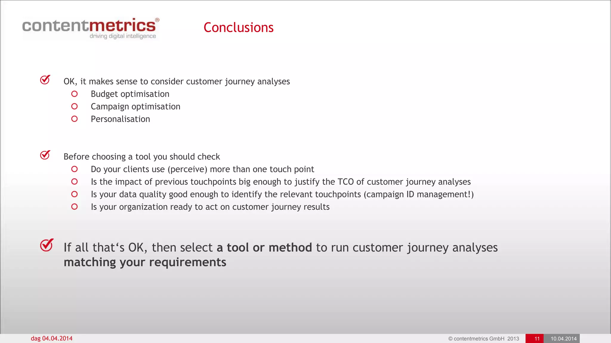 © contentmetrics GmbH 2013 11 10.04.2014
Conclusions
dag 04.04.2014
OK, it makes sense to consider customer journey analyses
Budget optimisation
Campaign optimisation
Personalisation
Before choosing a tool you should check
Do your clients use (perceive) more than one touch point
Is the impact of previous touchpoints big enough to justify the TCO of customer journey analyses
Is your data quality good enough to identify the relevant touchpoints (campaign ID management!)
Is your organization ready to act on customer journey results
If all that„s OK, then select a tool or method to run customer journey analyses
matching your requirements
 