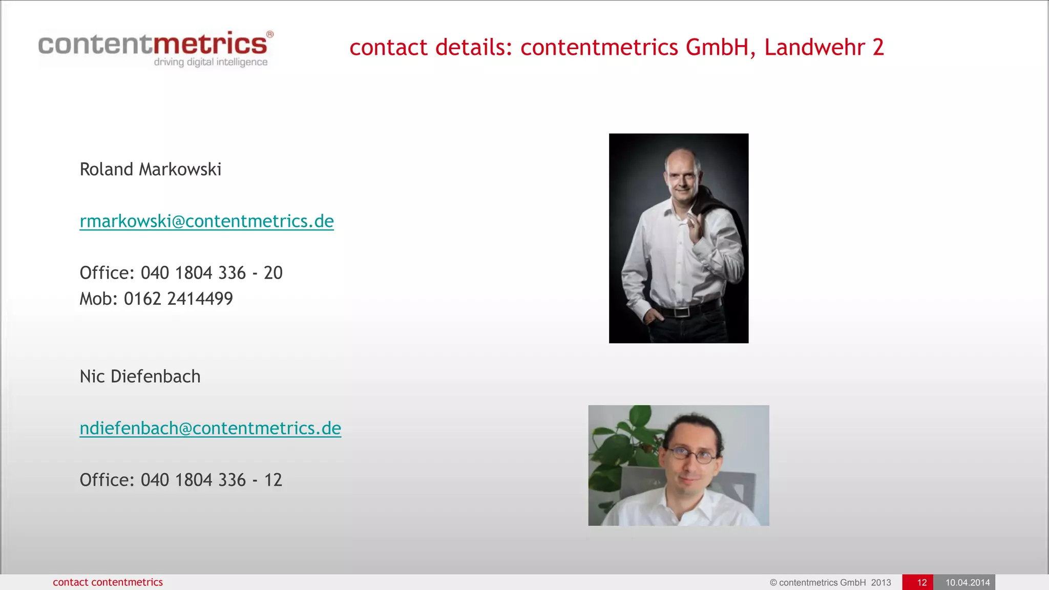 © contentmetrics GmbH 2013 12 10.04.2014
contact details: contentmetrics GmbH, Landwehr 2, 22087 Hamburg
contact contentmetrics
Roland Markowski
rmarkowski@contentmetrics.de
Office: 040 1804 336 - 20
Mob: 0162 2414499
Nic Diefenbach
ndiefenbach@contentmetrics.de
Office: 040 1804 336 - 12
 