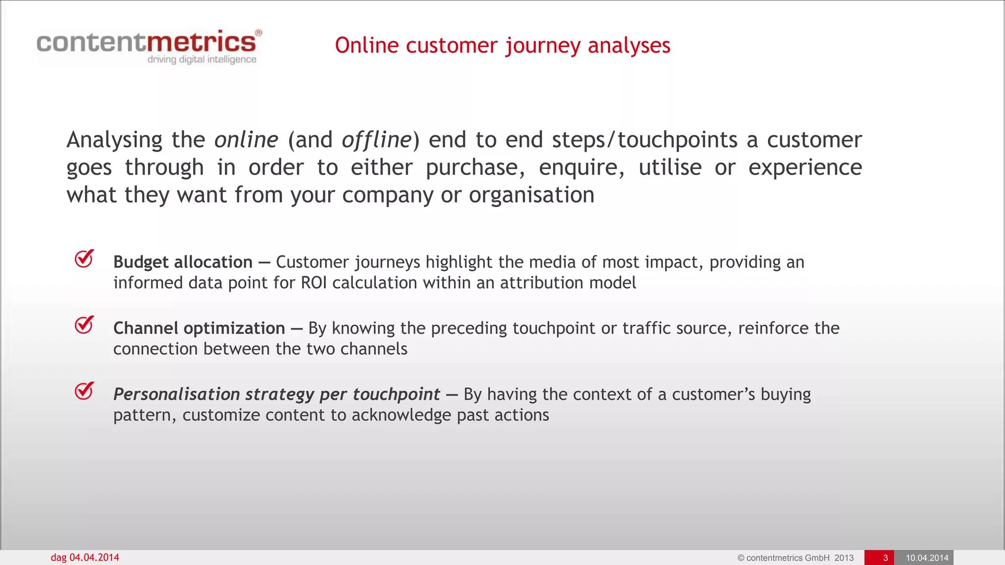 © contentmetrics GmbH 2013 3 10.04.2014
Online customer journey analyses
dag 04.04.2014
Analysing the online (and offline) end to end steps/touchpoints a customer
goes through in order to either purchase, enquire, utilise or experience
what they want from your company or organisation
Budget allocation — Customer journeys highlight the media of most impact, providing an
informed data point for ROI calculation within an attribution model
Channel optimization — By knowing the preceding touchpoint or traffic source, reinforce the
connection between the two channels
Personalisation strategy per touchpoint — By having the context of a customer‟s buying
pattern, customize content to acknowledge past actions
 